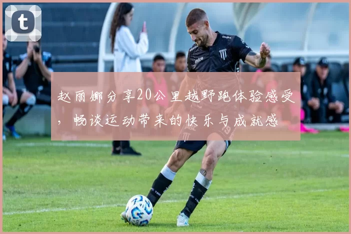 赵丽娜分享20公里越野跑体验感受，畅谈运动带来的快乐与成就感