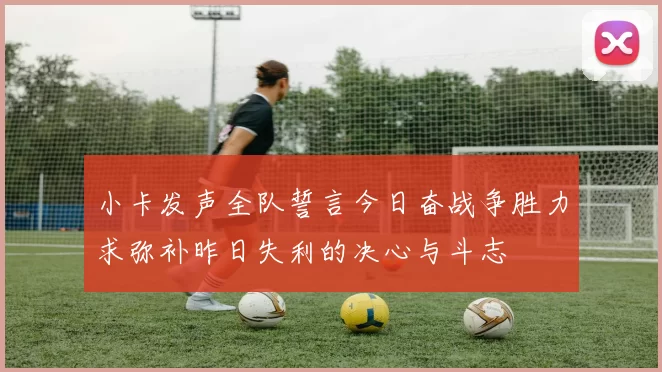 小卡发声全队誓言今日奋战争胜力求弥补昨日失利的决心与斗志