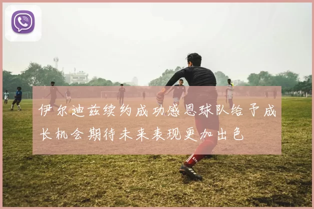 伊尔迪兹续约成功感恩球队给予成长机会期待未来表现更加出色
