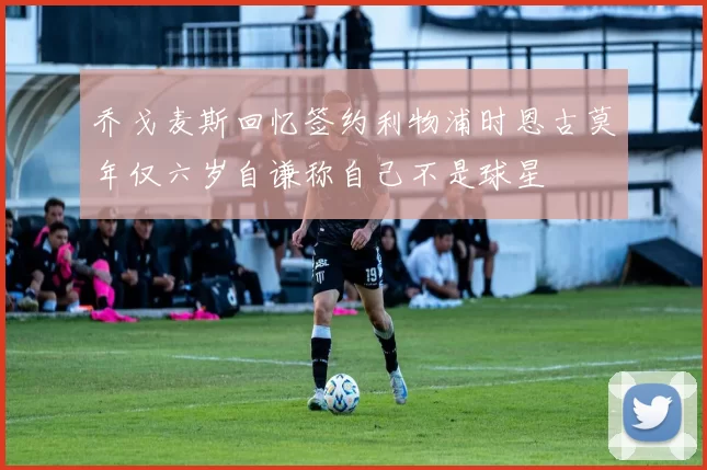 乔戈麦斯回忆签约利物浦时恩古莫年仅六岁自谦称自己不是球星