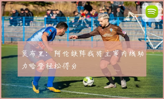 莫布里：阿伦缺阵我将主宰内线助力哈登轻松得分