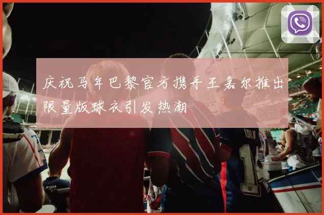 庆祝马年巴黎官方携手王嘉尔推出限量版球衣引发热潮