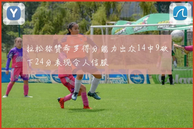 拉松称赞希罗得分能力出众14中9砍下24分表现令人信服