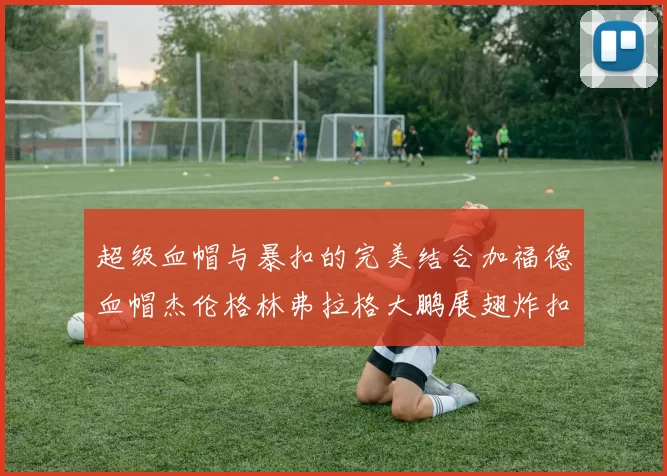 超级血帽与暴扣的完美结合加福德血帽杰伦格林弗拉格大鹏展翅炸扣精彩瞬间