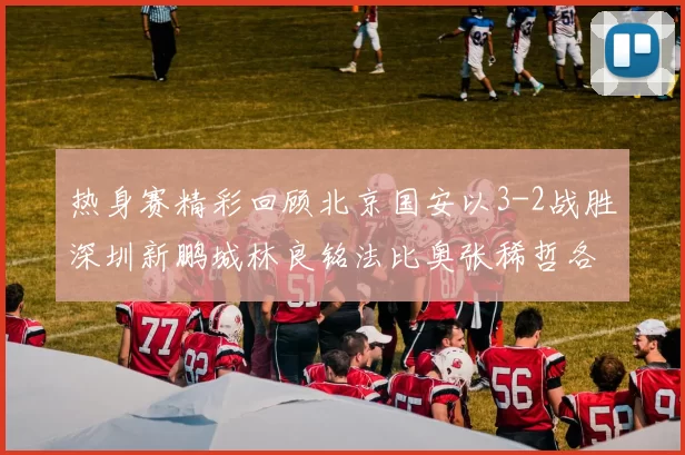 热身赛精彩回顾北京国安以3-2战胜深圳新鹏城林良铭法比奥张稀哲各入一球