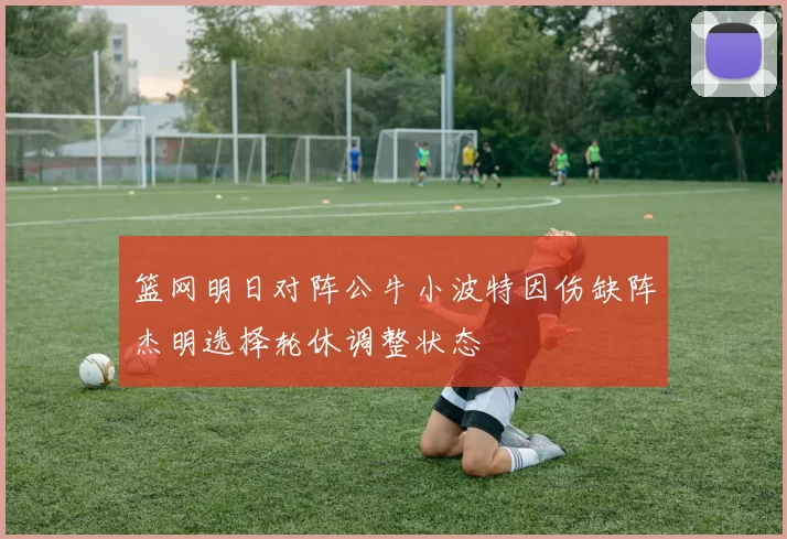篮网明日对阵公牛小波特因伤缺阵杰明选择轮休调整状态