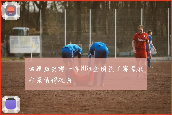 回顾历史哪一年NBA全明星正赛最精彩最值得观看