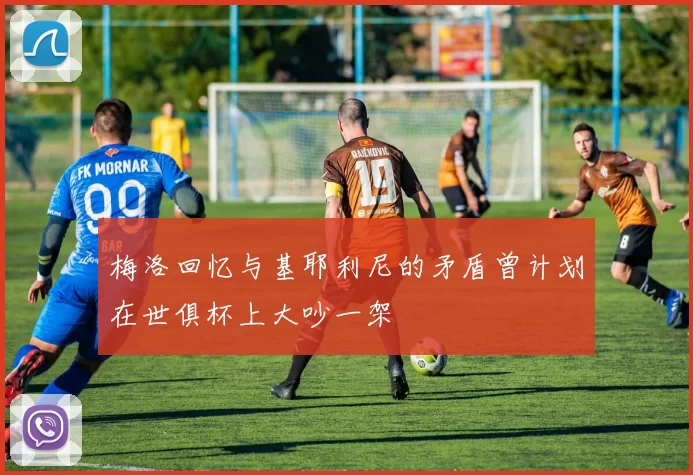 梅洛回忆与基耶利尼的矛盾曾计划在世俱杯上大吵一架
